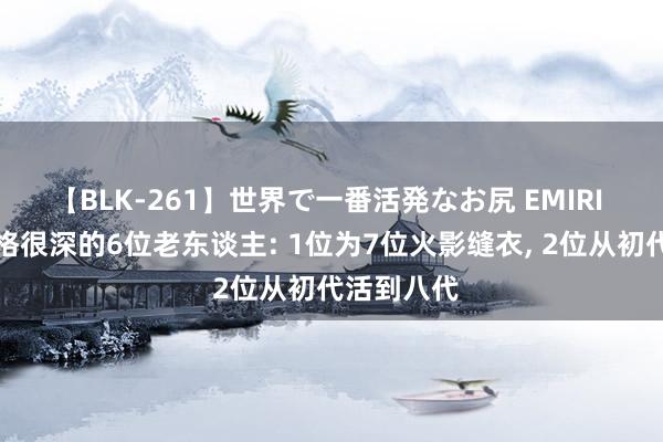 【BLK-261】世界で一番活発なお尻 EMIRI 木叶村资格很深的6位老东谈主: 1位为7位火影缝衣， 2位从初代活到八代