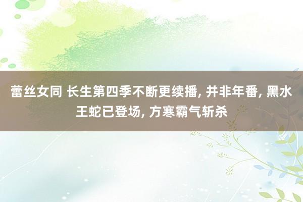 蕾丝女同 长生第四季不断更续播， 并非年番， 黑水王蛇已登场， 方寒霸气斩杀