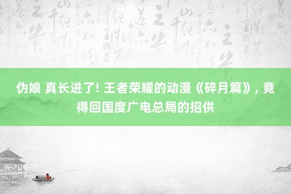 伪娘 真长进了! 王者荣耀的动漫《碎月篇》， 竟得回国度广电总局的招供