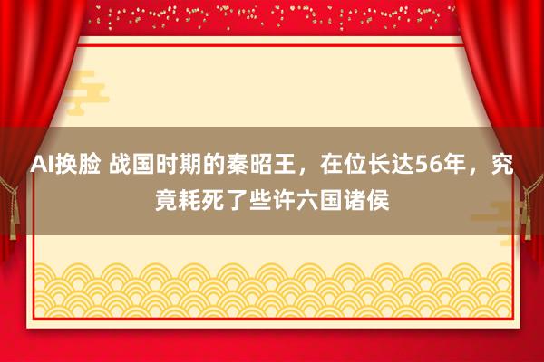 AI换脸 战国时期的秦昭王，在位长达56年，究竟耗死了些许六国诸侯