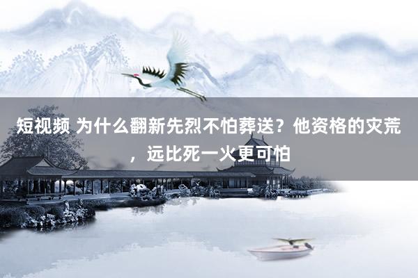 短视频 为什么翻新先烈不怕葬送？他资格的灾荒，远比死一火更可怕