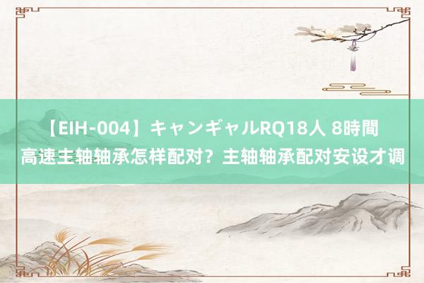 【EIH-004】キャンギャルRQ18人 8時間 高速主轴轴承怎样配对？主轴轴承配对安设才调