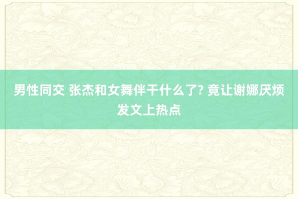 男性同交 张杰和女舞伴干什么了? 竟让谢娜厌烦发文上热点