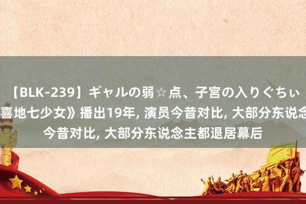 【BLK-239】ギャルの弱☆点、子宮の入りぐちぃ EMIRI 《欢天喜地七少女》播出19年， 演员今昔对比， 大部分东说念主都退居幕后