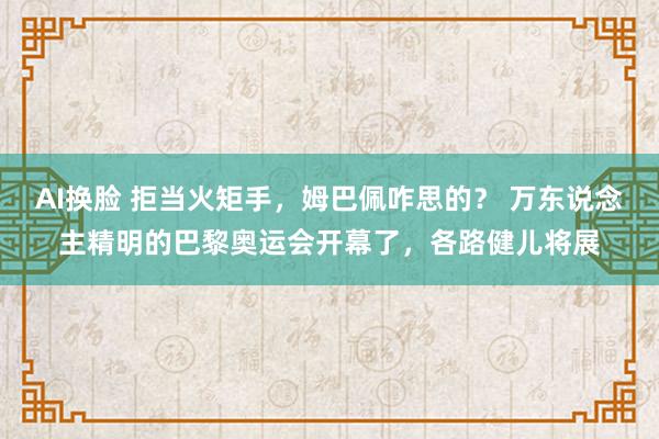 AI换脸 拒当火矩手，姆巴佩咋思的？ 万东说念主精明的巴黎奥运会开幕了，各路健儿将展