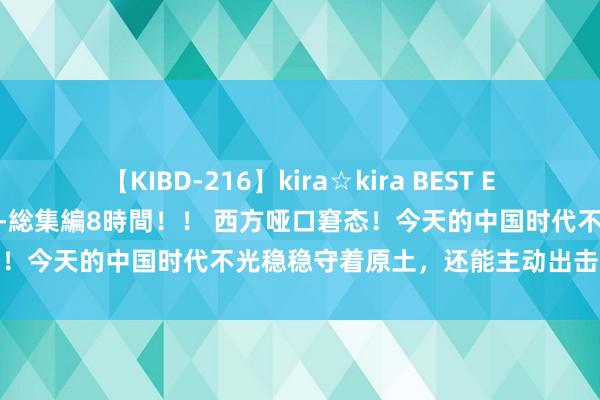 【KIBD-216】kira☆kira BEST EMIRI-中出し性交20発超え-総集編8時間！！ 西方哑口窘态！今天的中国时代不光稳稳守着原土，还能主动出击！巴黎奥运