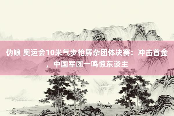 伪娘 奥运会10米气步枪羼杂团体决赛：冲击首金，中国军团一鸣惊东谈主