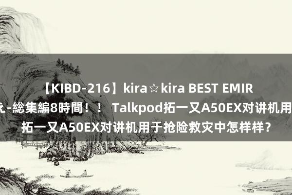 【KIBD-216】kira☆kira BEST EMIRI-中出し性交20発超え-総集編8時間！！ Talkpod拓一又A50EX对讲机用于抢险救灾中怎样样？