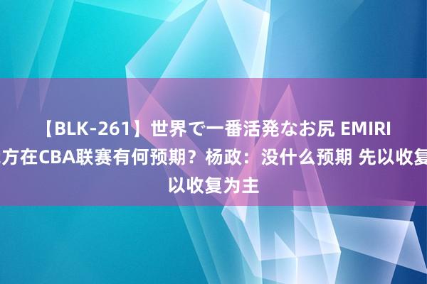 【BLK-261】世界で一番活発なお尻 EMIRI 对我方在CBA联赛有何预期？杨政：没什么预期 先以收复为主