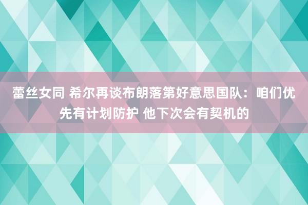 蕾丝女同 希尔再谈布朗落第好意思国队：咱们优先有计划防护 他下次会有契机的