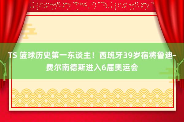 TS 篮球历史第一东谈主！西班牙39岁宿将鲁迪-费尔南德斯进入6届奥运会