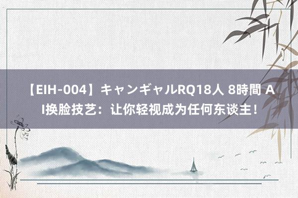 【EIH-004】キャンギャルRQ18人 8時間 AI换脸技艺：让你轻视成为任何东谈主！