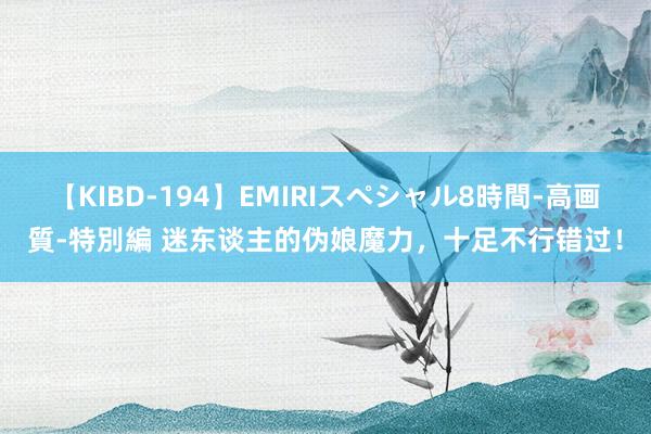 【KIBD-194】EMIRIスペシャル8時間-高画質-特別編 迷东谈主的伪娘魔力，十足不行错过！