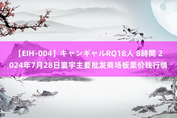 【EIH-004】キャンギャルRQ18人 8時間 2024年7月28日寰宇主要批发商场板栗价钱行情