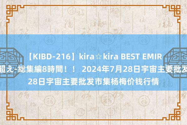 【KIBD-216】kira☆kira BEST EMIRI-中出し性交20発超え-総集編8時間！！ 2024年7月28日宇宙主要批发市集杨梅价钱行情