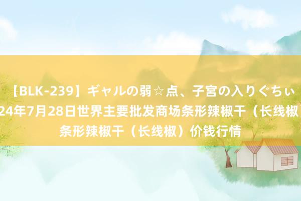 【BLK-239】ギャルの弱☆点、子宮の入りぐちぃ EMIRI 2024年7月28日世界主要批发商场条形辣椒干（长线椒）价钱行情