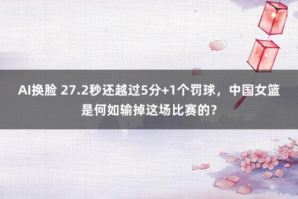 AI换脸 27.2秒还越过5分+1个罚球，中国女篮是何如输掉这场比赛的？