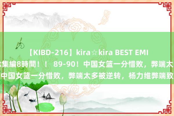 【KIBD-216】kira☆kira BEST EMIRI-中出し性交20発超え-総集編8時間！！ 89-90！中国女篮一分惜败，弊端太多被逆转，杨力维弊端致命