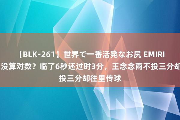 【BLK-261】世界で一番活発なお尻 EMIRI 中国女篮没算对数？临了6秒还过时3分，王念念雨不投三分却往里传球