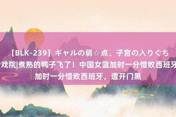 【BLK-239】ギャルの弱☆点、子宮の入りぐちぃ EMIRI 梦戏院|煮熟的鸭子飞了！中国女篮加时一分惜败西班牙，遭开门黑