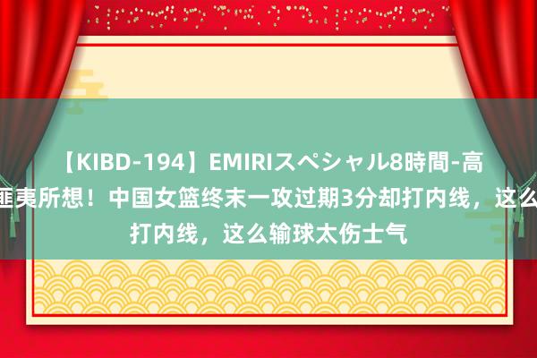 【KIBD-194】EMIRIスペシャル8時間-高画質-特別編 匪夷所想！中国女篮终末一攻过期3分却打内线，这么输球太伤士气