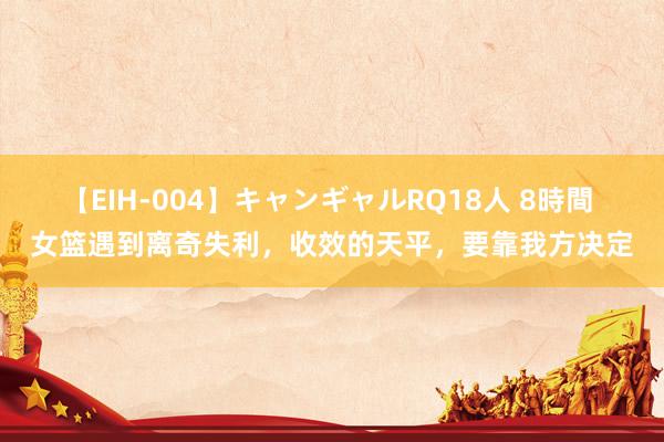 【EIH-004】キャンギャルRQ18人 8時間 女篮遇到离奇失利，收效的天平，要靠我方决定