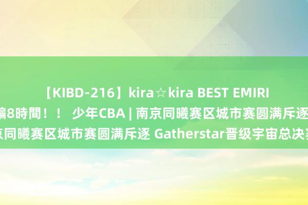 【KIBD-216】kira☆kira BEST EMIRI-中出し性交20発超え-総集編8時間！！ 少年CBA | 南京同曦赛区城市赛圆满斥逐 Gatherstar晋级宇宙总决赛