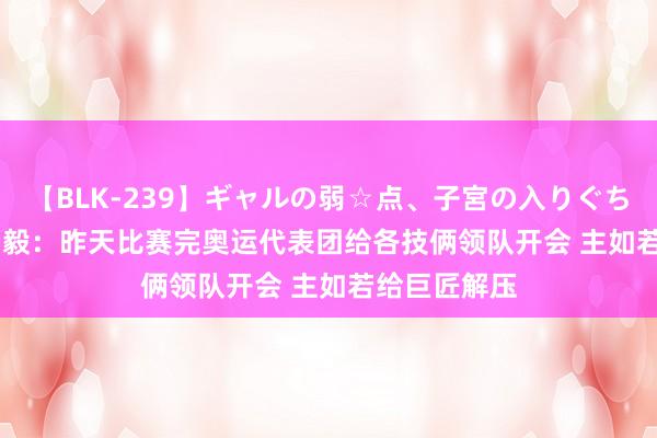 【BLK-239】ギャルの弱☆点、子宮の入りぐちぃ EMIRI 杨毅：昨天比赛完奥运代表团给各技俩领队开会 主如若给巨匠解压