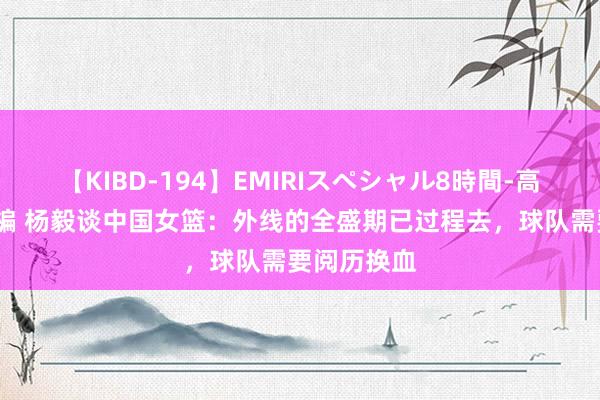 【KIBD-194】EMIRIスペシャル8時間-高画質-特別編 杨毅谈中国女篮：外线的全盛期已过程去，球队需要阅历换血