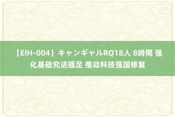 【EIH-004】キャンギャルRQ18人 8時間 强化基础究诘插足 推动科技强国修复