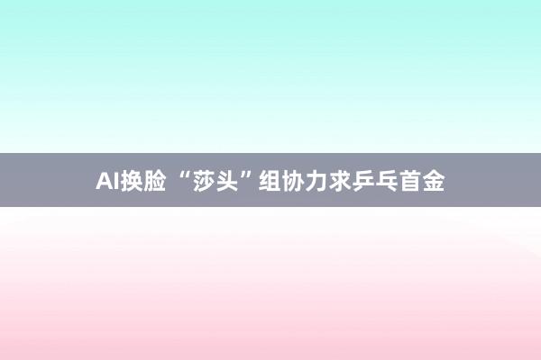 AI换脸 “莎头”组协力求乒乓首金