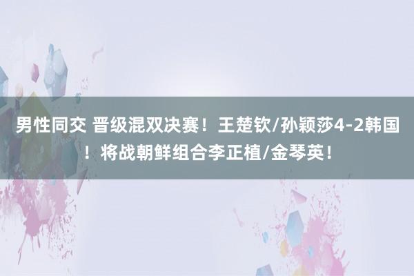 男性同交 晋级混双决赛！王楚钦/孙颖莎4-2韩国！将战朝鲜组合李正植/金琴英！