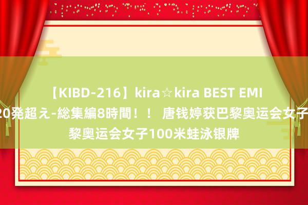 【KIBD-216】kira☆kira BEST EMIRI-中出し性交20発超え-総集編8時間！！ 唐钱婷获巴黎奥运会女子100米蛙泳银牌