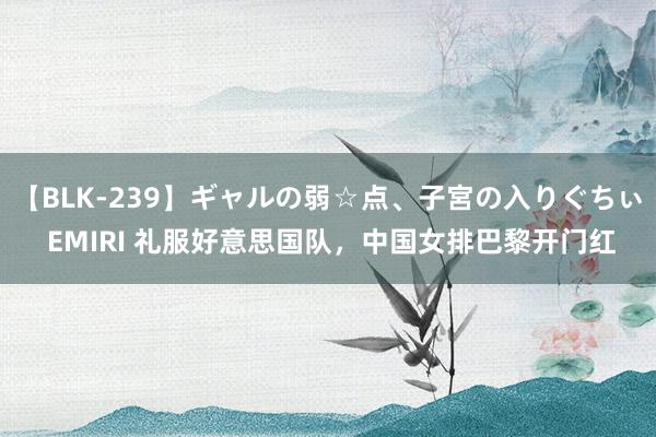 【BLK-239】ギャルの弱☆点、子宮の入りぐちぃ EMIRI 礼服好意思国队，中国女排巴黎开门红