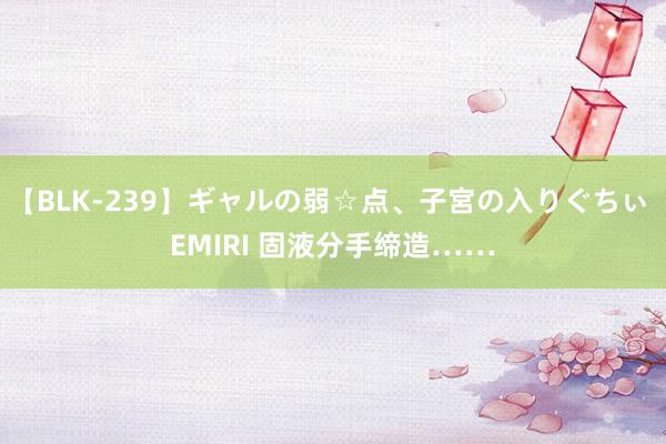 【BLK-239】ギャルの弱☆点、子宮の入りぐちぃ EMIRI 固液分手缔造……