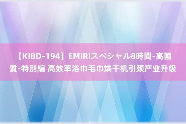 【KIBD-194】EMIRIスペシャル8時間-高画質-特別編 高效率浴巾毛巾烘干机引颈产业升级