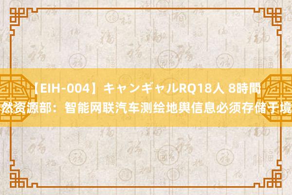 【EIH-004】キャンギャルRQ18人 8時間 当然资源部：智能网联汽车测绘地舆信息必须存储于境内