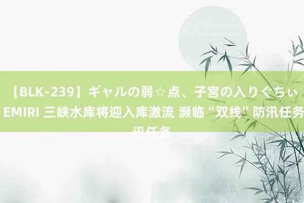 【BLK-239】ギャルの弱☆点、子宮の入りぐちぃ EMIRI 三峡水库将迎入库激流 濒临“双线”防汛任务