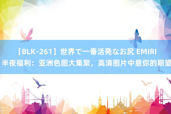 【BLK-261】世界で一番活発なお尻 EMIRI 半夜福利：亚洲色图大集聚，高清图片中意你的期望