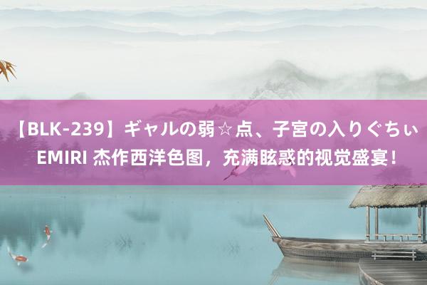 【BLK-239】ギャルの弱☆点、子宮の入りぐちぃ EMIRI 杰作西洋色图，充满眩惑的视觉盛宴！