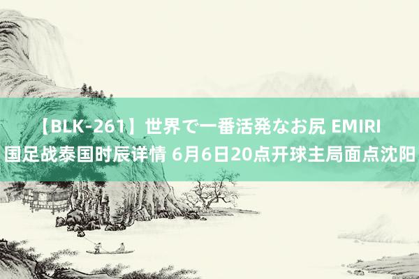 【BLK-261】世界で一番活発なお尻 EMIRI 国足战泰国时辰详情 6月6日20点开球主局面点沈阳