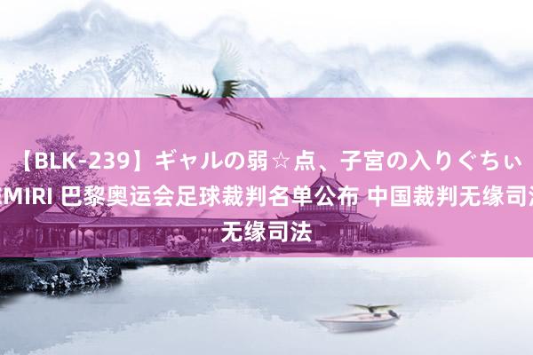 【BLK-239】ギャルの弱☆点、子宮の入りぐちぃ EMIRI 巴黎奥运会足球裁判名单公布 中国裁判无缘司法