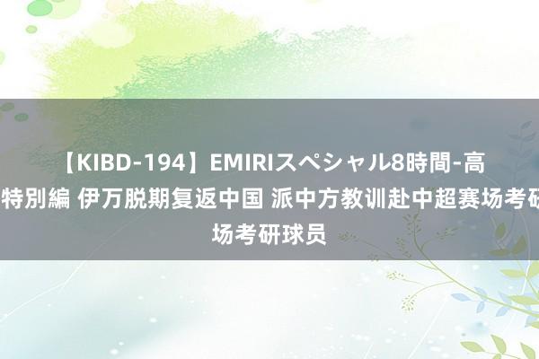 【KIBD-194】EMIRIスペシャル8時間-高画質-特別編 伊万脱期复返中国 派中方教训赴中超赛场考研球员