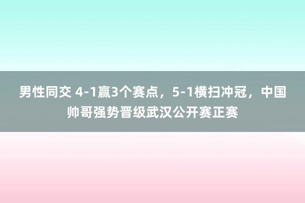 男性同交 4-1赢3个赛点，5-1横扫冲冠，中国帅哥强势晋级武汉公开赛正赛