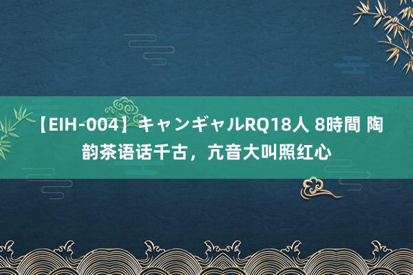 【EIH-004】キャンギャルRQ18人 8時間 陶韵茶语话千古，亢音大叫照红心