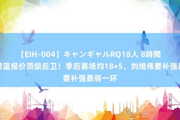 【EIH-004】キャンギャルRQ18人 8時間 曝青岛男篮报价顶级后卫！季后赛场均18+5，刘维伟要补强最弱一环