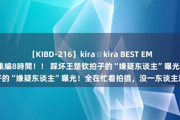 【KIBD-216】kira☆kira BEST EMIRI-中出し性交20発超え-総集編8時間！！ 踩坏王楚钦拍子的“嫌疑东谈主”曝光！全在忙着拍摄，没一东谈主欢跃肖战