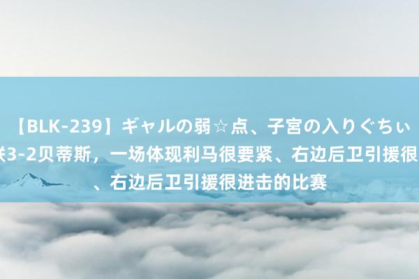 【BLK-239】ギャルの弱☆点、子宮の入りぐちぃ EMIRI 曼联3-2贝蒂斯，一场体现利马很要紧、右边后卫引援很进击的比赛