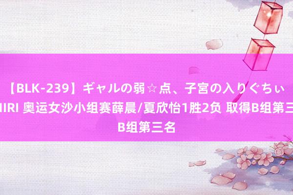 【BLK-239】ギャルの弱☆点、子宮の入りぐちぃ EMIRI 奥运女沙小组赛薛晨/夏欣怡1胜2负 取得B组第三名