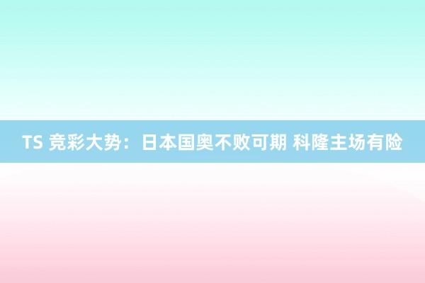 TS 竞彩大势：日本国奥不败可期 科隆主场有险